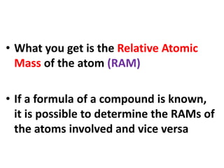 • What you get is the Relative Atomic
Mass of the atom (RAM)
• If a formula of a compound is known,
it is possible to determine the RAMs of
the atoms involved and vice versa
 
