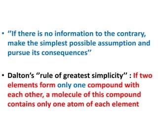 • ‘’If there is no information to the contrary,
make the simplest possible assumption and
pursue its consequences’’
• Dalton’s ‘’rule of greatest simplicity’’ : If two
elements form only one compound with
each other, a molecule of this compound
contains only one atom of each element
 