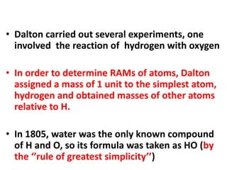 • Dalton carried out several experiments, one
involved the reaction of hydrogen with oxygen
• In order to determine RAMs of atoms, Dalton
assigned a mass of 1 unit to the simplest atom,
hydrogen and obtained masses of other atoms
relative to H.
• In 1805, water was the only known compound
of H and O, so its formula was taken as HO (by
the ‘’rule of greatest simplicity’’)
 