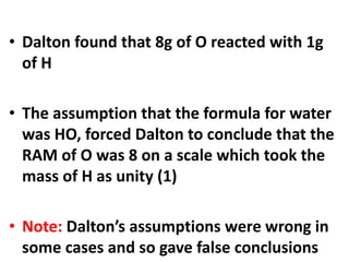 • Dalton found that 8g of O reacted with 1g
of H
• The assumption that the formula for water
was HO, forced Dalton to conclude that the
RAM of O was 8 on a scale which took the
mass of H as unity (1)
• Note: Dalton’s assumptions were wrong in
some cases and so gave false conclusions
 