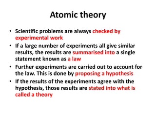 • Scientific problems are always checked by
experimental work
• If a large number of experiments all give similar
results, the results are summarised into a single
statement known as a law
• Further experiments are carried out to account for
the law. This is done by proposing a hypothesis
• If the results of the experiments agree with the
hypothesis, those results are stated into what is
called a theory
Atomic theory
 