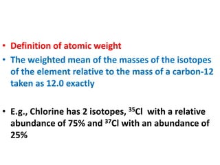 • Definition of atomic weight
• The weighted mean of the masses of the isotopes
of the element relative to the mass of a carbon-12
taken as 12.0 exactly
• E.g., Chlorine has 2 isotopes, 35Cl with a relative
abundance of 75% and 37Cl with an abundance of
25%
 