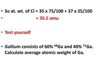 • So at. wt. of Cl = 35 x 75/100 + 37 x 25/100
• = 35.5 amu
• Test yourself
• Gallium consists of 60% 69Ga and 40% 71Ga.
Calculate average atomic weight of Ga.
 