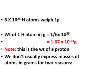 • 6 X 1023 H atoms weigh 1g
• Wt of 1 H atom in g = 1/6x 1023
• = 1.67 x 10-24g
• Note: this is the wt of a proton
• We don’t usually express masses of
atoms in grams for two reasons:
 