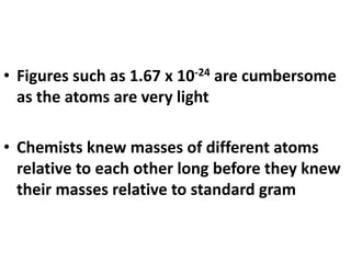 • Figures such as 1.67 x 10-24 are cumbersome
as the atoms are very light
• Chemists knew masses of different atoms
relative to each other long before they knew
their masses relative to standard gram
 