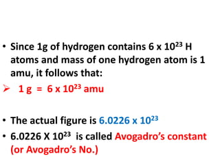 • Since 1g of hydrogen contains 6 x 1023 H
atoms and mass of one hydrogen atom is 1
amu, it follows that:
 1 g = 6 x 1023 amu
• The actual figure is 6.0226 x 1023
• 6.0226 X 1023 is called Avogadro’s constant
(or Avogadro’s No.)
 