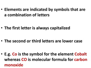 • Elements are indicated by symbols that are
a combination of letters
• The first letter is always capitalized
• The second or third letters are lower case
• E.g. Co is the symbol for the element Cobalt
whereas CO is molecular formula for carbon
monoxide
 
