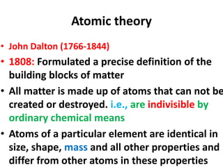 Atomic theory
• John Dalton (1766-1844)
• 1808: Formulated a precise definition of the
building blocks of matter
• All matter is made up of atoms that can not be
created or destroyed. i.e., are indivisible by
ordinary chemical means
• Atoms of a particular element are identical in
size, shape, mass and all other properties and
differ from other atoms in these properties
 