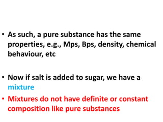 • As such, a pure substance has the same
properties, e.g., Mps, Bps, density, chemical
behaviour, etc
• Now if salt is added to sugar, we have a
mixture
• Mixtures do not have definite or constant
composition like pure substances
 
