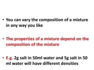 • You can vary the composition of a mixture
in any way you like
• The properties of a mixture depend on the
composition of the mixture
• E.g. 2g salt in 50ml water and 5g salt in 50
ml water will have different densities
 