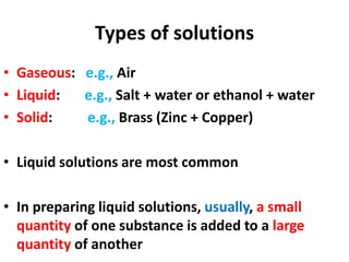 Types of solutions
• Gaseous: e.g., Air
• Liquid: e.g., Salt + water or ethanol + water
• Solid: e.g., Brass (Zinc + Copper)
• Liquid solutions are most common
• In preparing liquid solutions, usually, a small
quantity of one substance is added to a large
quantity of another
 