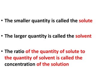 • The smaller quantity is called the solute
• The larger quantity is called the solvent
• The ratio of the quantity of solute to
the quantity of solvent is called the
concentration of the solution
 