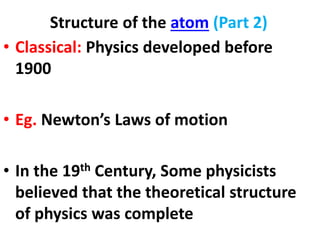 Structure of the atom (Part 2)
• Classical: Physics developed before
1900
• Eg. Newton’s Laws of motion
• In the 19th Century, Some physicists
believed that the theoretical structure
of physics was complete
 