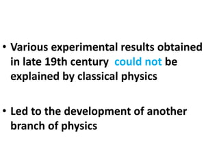 • Various experimental results obtained
in late 19th century could not be
explained by classical physics
• Led to the development of another
branch of physics
 