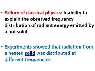 • Failure of classical physics: Inability to
explain the observed frequency
distribution of radiant energy emitted by
a hot solid
• Experiments showed that radiation from
a heated solid was distributed at
different frequencies
 