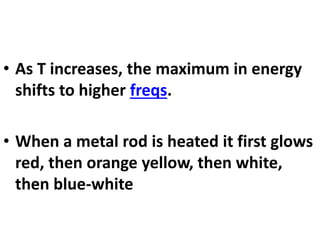 • As T increases, the maximum in energy
shifts to higher freqs.
• When a metal rod is heated it first glows
red, then orange yellow, then white,
then blue-white
 