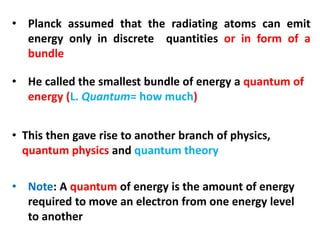 • Planck assumed that the radiating atoms can emit
energy only in discrete quantities or in form of a
bundle
• He called the smallest bundle of energy a quantum of
energy (L. Quantum= how much)
• This then gave rise to another branch of physics,
quantum physics and quantum theory
• Note: A quantum of energy is the amount of energy
required to move an electron from one energy level
to another
 