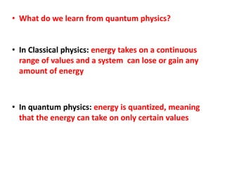 • What do we learn from quantum physics?
• In Classical physics: energy takes on a continuous
range of values and a system can lose or gain any
amount of energy
• In quantum physics: energy is quantized, meaning
that the energy can take on only certain values
 