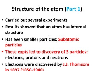 Structure of the atom (Part 1)
• Carried out several experiments
• Results showed that an atom has internal
structure
• Has even smaller particles: Subatomic
particles
• These expts led to discovery of 3 particles:
electrons, protons and neutrons
• Electrons were discovered by J.J. Thomsom
 