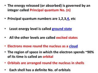 • The energy released (or absorbed) is governed by an
integer called Principal quantum No. (n)
• Orbitals are arranged round the nucleus in shells
• Principal quantum numbers are 1,2,3,4, etc
• Least energy level is called ground state
• All the other levels are called excited states
• The region of space in which the electron spends ~90%
of its time is called an orbital
• Each shell has a definite No. of orbitals
• Electrons move round the nucleus as a cloud
 