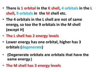 • There is 1 orbital in the K shell, 4 orbitals in the L
shell, 9 orbitals in the M shell etc.
• The 4 orbitals in the L shell are not of same
energy, so too the 9 orbitals in the M shell
(except H)
• The L shell has 2 energy levels
• Lower energy has one orbital, higher has 3
orbitals (degenerate)
• The M shell has 3 energy levels
• (Degenerate orbitals are orbitals that have the
same energy.)
 