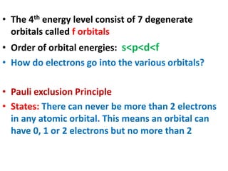 • The 4th energy level consist of 7 degenerate
orbitals called f orbitals
• Order of orbital energies: s<p<d<f
• How do electrons go into the various orbitals?
• Pauli exclusion Principle
• States: There can never be more than 2 electrons
in any atomic orbital. This means an orbital can
have 0, 1 or 2 electrons but no more than 2
 