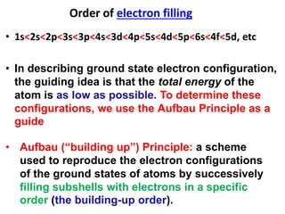 • In describing ground state electron configuration,
the guiding idea is that the total energy of the
atom is as low as possible. To determine these
configurations, we use the Aufbau Principle as a
guide
• Aufbau (“building up”) Principle: a scheme
used to reproduce the electron configurations
of the ground states of atoms by successively
filling subshells with electrons in a specific
order (the building-up order).
Order of electron filling
• 1s<2s<2p<3s<3p<4s<3d<4p<5s<4d<5p<6s<4f<5d, etc
 