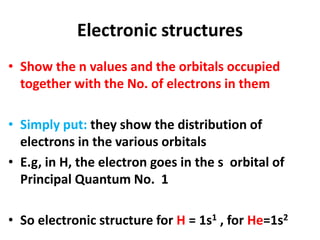 Electronic structures
• Show the n values and the orbitals occupied
together with the No. of electrons in them
• Simply put: they show the distribution of
electrons in the various orbitals
• E.g, in H, the electron goes in the s orbital of
Principal Quantum No. 1
• So electronic structure for H = 1s1 , for He=1s2
 