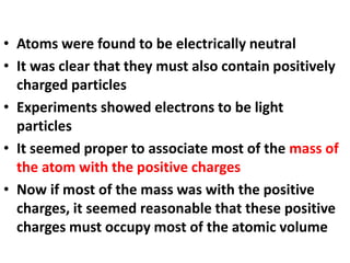 • Atoms were found to be electrically neutral
• It was clear that they must also contain positively
charged particles
• Experiments showed electrons to be light
particles
• It seemed proper to associate most of the mass of
the atom with the positive charges
• Now if most of the mass was with the positive
charges, it seemed reasonable that these positive
charges must occupy most of the atomic volume
 