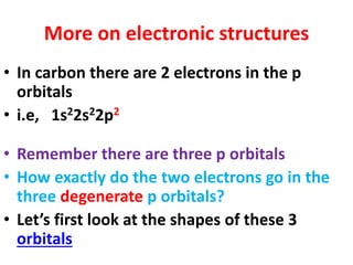 More on electronic structures
• In carbon there are 2 electrons in the p
orbitals
• i.e, 1s22s22p2
• Remember there are three p orbitals
• How exactly do the two electrons go in the
three degenerate p orbitals?
• Let’s first look at the shapes of these 3
orbitals
 