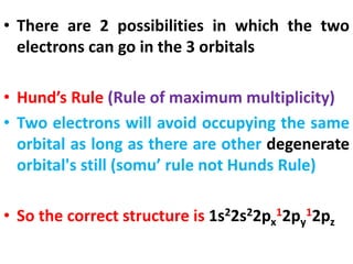 • There are 2 possibilities in which the two
electrons can go in the 3 orbitals
• Hund’s Rule (Rule of maximum multiplicity)
• Two electrons will avoid occupying the same
orbital as long as there are other degenerate
orbital's still (somu’ rule not Hunds Rule)
• So the correct structure is 1s22s22px
12py
12pz
 