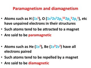Paramagnetism and diamagnetism
• Atoms such as H (1s1), O (1s22s22px
112py
12pz
1), etc
have unpaired electrons in their structures
• Such atoms tend to be attracted to a magnet
• Are said to be paramagnetic
• Atoms such as He (1s2), Be (1s22s2) have all
electrons paired
• Such atoms tend to be repelled by a magnet
• Are said to be diamagnetic
 