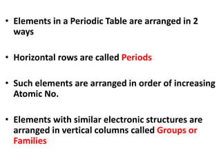 • Elements in a Periodic Table are arranged in 2
ways
• Horizontal rows are called Periods
• Such elements are arranged in order of increasing
Atomic No.
• Elements with similar electronic structures are
arranged in vertical columns called Groups or
Families
 