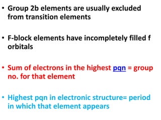 • Group 2b elements are usually excluded
from transition elements
• F-block elements have incompletely filled f
orbitals
• Sum of electrons in the highest pqn = group
no. for that element
• Highest pqn in electronic structure= period
in which that element appears
 
