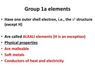 Group 1a elements
• Have one outer shell electron, i.e., the s1 structure
(except H)
• Are called ALKALI elements (H is an exception)
• Physical properties
• Are malleable
• Soft metals
• Conductors of heat and electricity
 