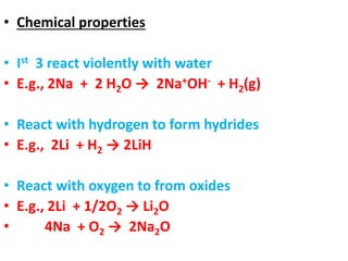 • Chemical properties
• Ist 3 react violently with water
• E.g., 2Na + 2 H2O → 2Na+OH- + H2(g)
• React with hydrogen to form hydrides
• E.g., 2Li + H2 → 2LiH
• React with oxygen to from oxides
• E.g., 2Li + 1/2O2 → Li2O
• 4Na + O2 → 2Na2O
 