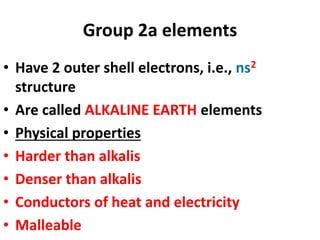 Group 2a elements
• Have 2 outer shell electrons, i.e., ns2
structure
• Are called ALKALINE EARTH elements
• Physical properties
• Harder than alkalis
• Denser than alkalis
• Conductors of heat and electricity
• Malleable
 