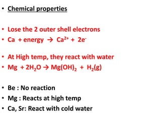 • Chemical properties
• Lose the 2 outer shell electrons
• Ca + energy → Ca2+ + 2e-
• At High temp, they react with water
• Mg + 2H2O → Mg(OH)2 + H2(g)
• Be : No reaction
• Mg : Reacts at high temp
• Ca, Sr: React with cold water
 