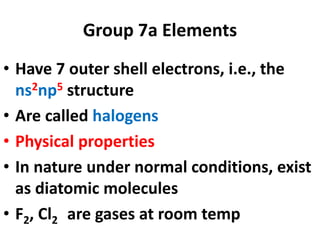 Group 7a Elements
• Have 7 outer shell electrons, i.e., the
ns2np5 structure
• Are called halogens
• Physical properties
• In nature under normal conditions, exist
as diatomic molecules
• F2, Cl2 are gases at room temp
 