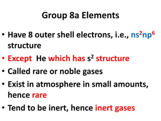 Group 8a Elements
• Have 8 outer shell electrons, i.e., ns2np6
structure
• Except He which has s2 structure
• Called rare or noble gases
• Exist in atmosphere in small amounts,
hence rare
• Tend to be inert, hence inert gases
 