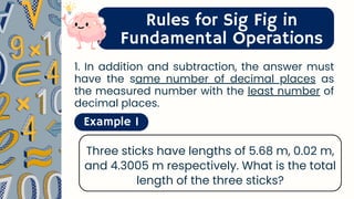 Rules for Sig Fig in
Fundamental Operations
1. In addition and subtraction, the answer must
have the same number of decimal places as
the measured number with the least number of
decimal places.
Example 1
Three sticks have lengths of 5.68 m, 0.02 m,
and 4.3005 m respectively. What is the total
length of the three sticks?
 