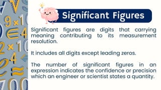 Significant Figures
Significant figures are digits that carrying
meaning contributing to its measurement
resolution.
It includes all digits except leading zeros.
The number of significant figures in an
expression indicates the confidence or precision
which an engineer or scientist states a quantity.
 
