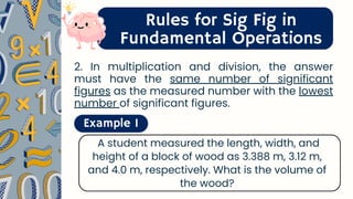 Rules for Sig Fig in
Fundamental Operations
2. In multiplication and division, the answer
must have the same number of significant
figures as the measured number with the lowest
number of significant figures.
Example 1
A student measured the length, width, and
height of a block of wood as 3.388 m, 3.12 m,
and 4.0 m, respectively. What is the volume of
the wood?
 