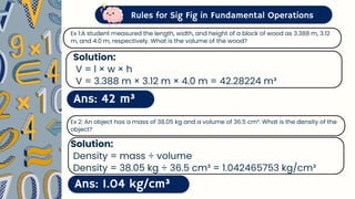 Rules for Sig Fig in Fundamental Operations
Ans: 42 m³
Ex 1:A student measured the length, width, and height of a block of wood as 3.388 m, 3.12
m, and 4.0 m, respectively. What is the volume of the wood?
Solution:
V = l × w × h
V = 3.388 m × 3.12 m × 4.0 m = 42.28224 m³
Ans: 1.04 kg/cm³
Ex 2: An object has a mass of 38.05 kg and a volume of 36.5 cm³. What is the density of the
object?
Solution:
Density = mass ÷ volume
Density = 38.05 kg ÷ 36.5 cm³ = 1.042465753 kg/cm³
 