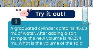Try it out!
1
A graduated cylinder contains 45.60
mL of water. After adding a salt
sample, the new volume is 48.234
mL. What is the volume of the salt?
 