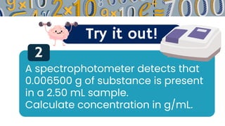 Try it out!
2
A spectrophotometer detects that
0.006500 g of substance is present
in a 2.50 mL sample.
Calculate concentration in g/mL.
 