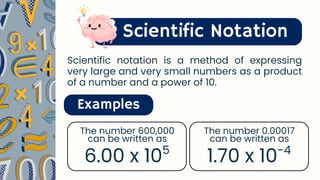 Scientific Notation
Examples
6.00 x 105
The number 600,000
can be written as
1.70 x 10-4
The number 0.00017
can be written as
Scientific notation is a method of expressing
very large and very small numbers as a product
of a number and a power of 10.
 