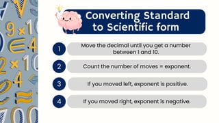 Converting Standard
to Scientific form
1
Move the decimal until you get a number
between 1 and 10.
2 Count the number of moves = exponent.
If you moved left, exponent is positive.
3
If you moved right, exponent is negative.
4
 
