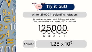 Write 125,000 in scientific notation.
Try it out!
125000.
1
2
3
4
5
.
1.25 x 105
Answer:
Move the decimal point 5 times to the left.
This means that the power of 10 is positive.
 