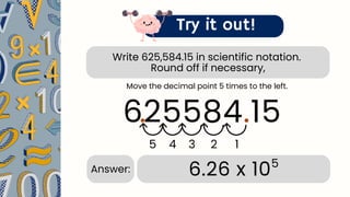 Write 625,584.15 in scientific notation.
Round off if necessary,
Try it out!
625584.15
.
1
2
3
4
5
.
6.26 x 105
Answer:
Move the decimal point 5 times to the left.
 